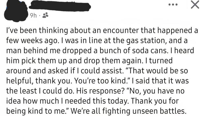 9h I've been thinking about an encounter that happened a few weeks ago. I was in line at the gas station, and a man behind me dropped a bunch of soda cans. I heard him pick them up and drop them again. I turned around and asked if I could assist. "That would be so helpful, thank you. You're too kind." I said that it was the least I could do. His response? "No, you have no idea how much I needed this today. Thank you for being kind to me." We're all fighting unseen battles.