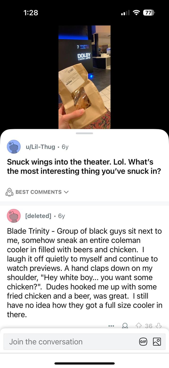 1:28 u/Lil-Thug 6y • SPIDER DOUBY JO 6:15 PM DOLBY CINEMA MC 77 Snuck wings into the theater. Lol. What's the most interesting thing you've snuck in? BEST COMMENTS [deleted] ⚫ 6y Blade Trinity Group of black guys sit next to me, somehow sneak an entire coleman cooler in filled with beers and chicken. I laugh it off quietly to myself and continue to watch previews. A hand claps down on my shoulder, "Hey white boy... you want some chicken?". Dudes hooked me up with some fried chicken and a beer, was great. I still have no idea how they got a full size cooler in there. Join the conversation GIF 36