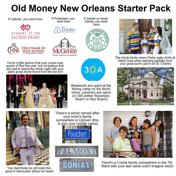 Old Money New Orleans Starter Pack If Catholic, you went here ACADEMY OF THE SACRED HEART HOLY NAME OF HNJ JESUS SCHOOL A LOYOLA UNIVERSITY PARTNER If Protestant, you went here Trinity EPISCOPAL SCHOOL LOUISE S. Меденее HONOR. SERVICE. LEADERSHIP. You're a little jealous that your cousin was queen of Rex this year, but not jealous that she had to spend the whole night with your dad's gross drunk friend from the law firm If Jewish or newer money, you went here NEWMAN DORE SCHO 19 Discos AGERS AGENDO NEW ORLEAN 30A The whole family wears Perlis rugby shirts at Mardi Gras while watching parades from your great-aunt's porch on St. Charles Weekends are spent at the fishing camp on the North shore, summers are spent on 30A (either Rosemary Beach or Alys Beach) There's a street named after your mom's family somewhere in Uptown (this is also your middle name) Foucher VALMONT SONIAT There's a Creole family somewhere in the 7th Ward with your last name (can't imagine why!) Your dad thinks he still looks this good in seersucker (bless his heart)