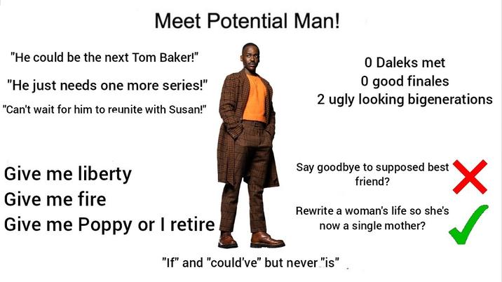 Meet Potential Man! "He could be the next Tom Baker!" "He just needs one more series!" "Can't wait for him to reunite with Susan!" 0 Daleks met O good finales 2 ugly looking bigenerations Give me liberty Give me fire Give me Poppy or I retire Say goodbye to supposed best friend? Rewrite a woman's life so she's now a single mother? "If" and "could've" but never "is" ✓
