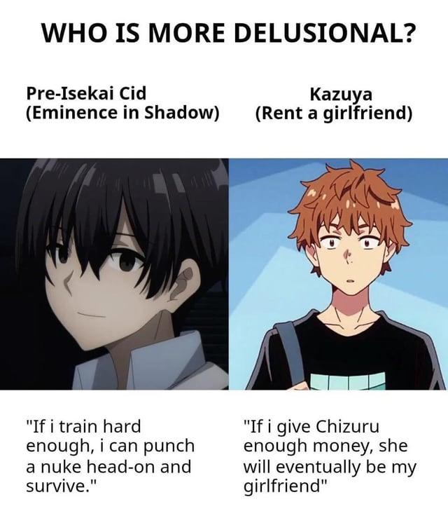 WHO IS MORE DELUSIONAL? Pre-Isekai Cid (Eminence in Shadow) Kazuya (Rent a girlfriend) "If i train hard enough, i can punch a nuke head-on and survive." "If i give Chizuru enough money, she will eventually be my girlfriend"
