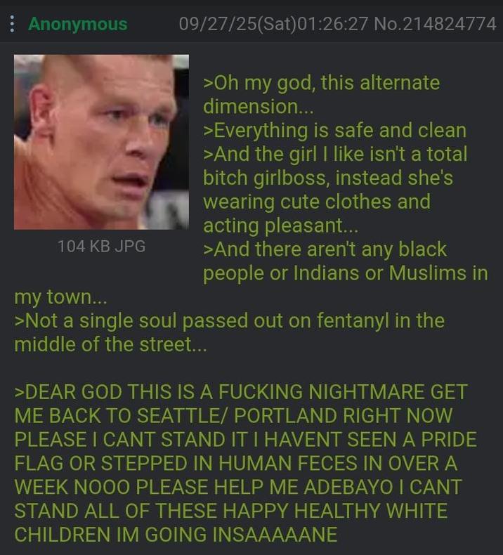 : Anonymous 104 KB JPG my town... 09/27/25(Sat)01:26:27 No.214824774 >Oh my god, this alternate dimension... >Everything is safe and clean >And the girl I like isn't a total bitch girlboss, instead she's wearing cute clothes and acting pleasant... >And there aren't any black people or Indians or Muslims in >Not a single soul passed out on fentanyl in the middle of the street... >DEAR GOD THIS IS A F------ NIGHTMARE GET ME BACK TO SEATTLE/ PORTLAND RIGHT NOW PLEASE I CANT STAND IT I HAVENT SEEN A PRIDE FLAG OR STEPPED IN HUMAN FECES IN OVER A WEEK NOOO PLEASE HELP ME ADEBAYO I CANT STAND ALL OF THESE HAPPY HEALTHY WHITE CHILDREN IM GOING INSAAAAANE