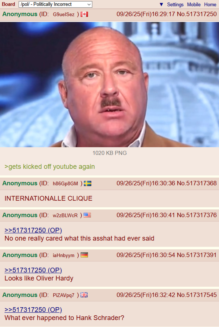 Board /pol/ - Politically Incorrect Anonymous (ID: G9uelSez ) + >gets kicked off youtube again Anonymous (ID: h86Gp8GM ) INTERNATIONALLE CLIQUE Settings Mobile Home 09/26/25(Fri)16:29:17 No.517317250 1020 KB PNG 09/26/25(Fri)16:30:36 No.517317368 Anonymous (ID: w2zBLWCR) 09/26/25(Fri)16:30:41 No.517317376 >>517317250 (OP) No one really cared what this asshat had ever said Anonymous (ID: iaHnbyym ) 09/26/25(Fri)16:30:54 No.517317391 >>517317250 (OP). Looks like Oliver Hardy Anonymous (ID: PIZAVpq7) 09/26/25(Fri)16:32:42 No.517317545 >>517317250 (OP) What ever happened to Hank Schrader?