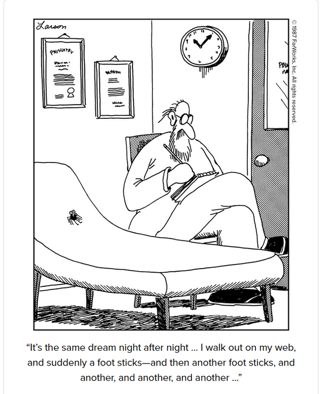 Larson PSICHIATRY "J "It's the same dream night after night... I walk out on my web, and suddenly a foot sticks-and then another foot sticks, and another, and another, and another ..." 1987 FarWorks, Inc. All rights reserved.