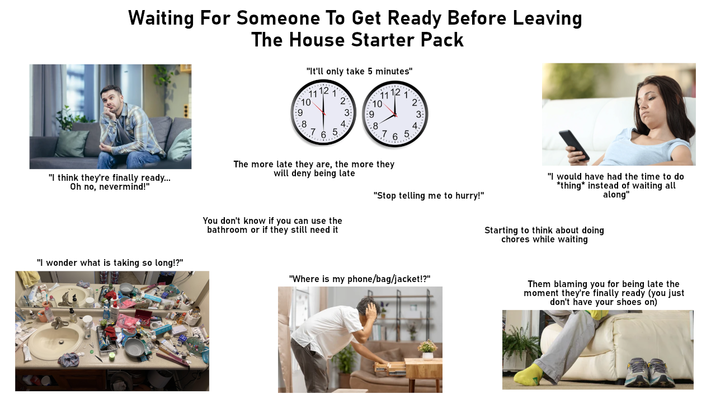 Waiting For Someone To Get Ready Before Leaving The House Starter Pack "It'll only take 5 minutes" 1112 1112 10 2 10 2 9 3 9 3: .8 .8 7 65 765 "I think they're finally ready... Oh no, nevermind!" The more late they are, the more they will deny being late "I wonder what is taking so long!?" You don't know if you can use the bathroom or if they still need it "Stop telling me to hurry!" "Where is my phone/bag/jacket!?" "I would have had the time to do *thing* instead of waiting all along" Starting to think about doing chores while waiting Them blaming you for being late the moment they're finally ready (you just don't have your shoes on)