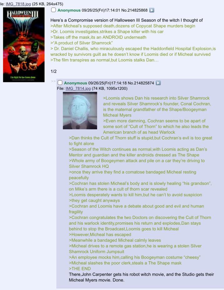 le: IMG 7818.jpg (25 KB, 264x475) HALLOWEENI Anonymous 09/26/25(Fri)17:14:01 No.214825868 Here's a Compromise version of Halloween III Season of the witch I thought of >After Micheal's supposed death, dozens of Copycat Shape murders begin >Dr. Loomis investigates, strikes a Shape killer with his car >Takes off the mask, its an ANDROID underneath >"A product of Silver Shamrock" > Dr. Daniel Challis, who miraculously escaped the Haddonfield Hospital Explosion, is wracked by survivors guilt as he doesn't know if Loomis died or if Micheal survived >The film transpires as normal, but Loomis stalks Dan... 1/2 The Night Near Cames He Anonymous 09/26/25(Fri)17:14:18 No.214825874 File: IMG_7814.jpg (74 KB, 1095x1200) >Loomis shows Dan his research into Silver Shamrock and reveals Silver Shamrock's founder, Conal Cochran, is the maternal grandfather of the Shape/Boogeyman Micheal Myers >Even more damning, Cochran seems to be apart of some sort of "Cult of Thorn" to which he also leads the American branch of as head Warlock >Dan thinks the Cult of Thorn stuff is stupid, but Cochran's evil is too great to fight alone >Season of the Witch continues as normal, with Loomis acting as Dan's Mentor and guardian and the killer androids dressed as The Shape >Whole army of Boogeymen attack and pile on a car they're driving to Silver Shamrock HQ >once they arrive they find a comatose bandaged Micheal resting peacefully >Cochran has stolen Micheal's body and is slowly healing "his grandson", on Mike's arm there is a cult of thorn scar revealed >Loomis desperately wants to kill him, but he can't to avoid suspicion >they get caught anyways >Cochran and Loomis have a debate about good and evil and human fragility >Cochran congratulates the two Doctors on discovering the Cult of Thorn and his warlock identity, promises his return and explodes, Dan stays behind to stop the Broadcast, Loomis goes to kill Micheal >However, Micheal has escaped >Meanwhile a bandaged Micheal calmly leaves >Micheal drives to a remote gas station, he is wearing a stolen Silver Shamrock Uniform Jumpsuit >An employee mocks him, calling his Boogeyman costume "cheesy" >Micheal slashes the poor clerk, steals a The Shape mask >THE END There, John Carpenter gets his robot witch movie, and the Studio gets their Micheal Myers movie. Done.