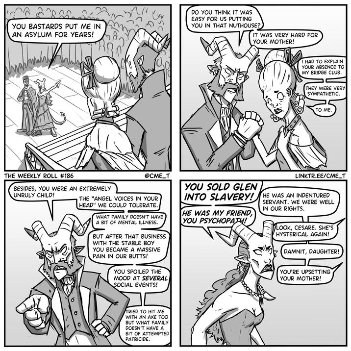 YOU BASTARDS PUT ME IN AN ASYLUM FOR YEARS! » DO YOU THINK IT WAS EASY FOR US PUTTING YOU IN THAT NUTHOUSE? IT WAS VERY HARD FOR YOUR MOTHER! I HAD TO EXPLAIN YOUR ABSENCE TO MY BRIDGE CLUB. THEY WERE VERY SYMPATHETIC. TO ME. THE WEEKLY ROLL #186 BESIDES, YOU WERE AN EXTREMELY UNRULY CHILD! @CME_T THE "ANGEL VOICES IN YOUR HEAD" WE COULD TOLERATE. WHAT FAMILY DOESN'T HAVE A BIT OF MENTAL ILLNESS. BUT AFTER THAT BUSINESS WITH THE STABLE BOY YOU BECAME A MASSIVE PAIN IN OUR BUTTS! YOU SPOILED THE MOOD AT SEVERAL SOCIAL EVENTS! YOU SOLD GLEN LINKTR.EE/CME_T INTO SLAVERY! HE WAS AN INDENTURED HE WAS MY FRIEND, YOU PSYCHOPATH! SERVANT. WE WERE WELL IN OUR RIGHTS. LOOK, CESARE. SHE'S HYSTERICAL AGAIN! DAMNIT, DAUGHTER! YOU'RE UPSETTING YOUR MOTHER! TRIED TO HIT ME WITH AN AXE TOO BUT WHAT FAMILY DOESN'T HAVE A BIT OF ATTEMPTED PATRICIDE.