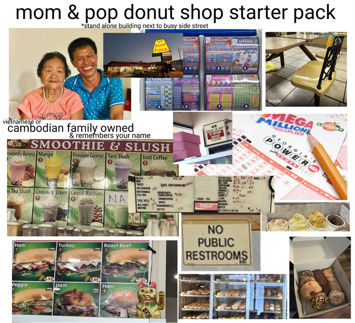 mom & pop donut shop starter pack *stand alone building next to busy side street Donut Prince donut Prince TOP PRIZES OF MILLION ERRY LIONS £1 MILLION MERRY MILLIONS PRIZE * €250,000 €5 Advent Calendar LOADED WITH 30 £20 PRI 4 300.000 £300,000 E3 BEJEWELED TOPPRIZES OF £275.000 LUCK BONUS Lucky Lines PRIZES OF £300,000 PRIZE PRIZE PRIZE PRZE PRIZE? vietnamese or cambodian family owned. & remembers your name SMOOTHIE & SLUSH rawberry Banana Mango Pineapple Coconut Taro Slush Iced Coffee ai Tea Slush Cookies N' Cream Caramel Macchiato NA GLAZE BAR TWIST 175 OLD FASHION 175 BUTTERMILK FILLING $2 BIG FANCY 275 1DOZ HOLE MUFFINS 3 TT $19.00 DOZ CAKE&RAISED MX 950 3 WE RESERVE THE RIGHT TO REFUSE SERVICE TO ANYONE *** ** 8 W2 consec Inside MEGA MILLIONS MEGAPLIER LOTTERY GEORGIA'S POWER GALL with POWER PLAY 1-0x5 -1x- COFFEE STEA [][][] [2] [4] [5] [8] 181 [3] [3] [9 $2 250275 BAGEL 375 MILK&CHOCM $175 275 HOT CHOC CAPPUCINO $225 350 375 MOCHA $275 4 425 ORANGE J $175. APPLE J 275 SUNNY D $135 THANK YOU CANS $135 SNAPPLE $275 1 275 350 CROISSANTS HAMSCHEESE 25 CREAM CHEESE APPLE STRAWBERRY CC BUTTER GATORADE Coca-Cola WATER ICE COFFEE&ICE TEA 000 EF Roast Beef Turkey Sandwich 3 Ham Sandwich 2 Veggie 4 6.99 Sandwich Ham 6.99 Ham Croissan 6 Sandwick Sandwic 7.99 福 KK www NO PUBLIC RESTROOMS