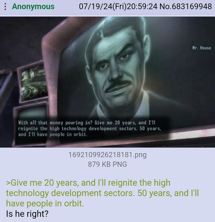 Anonymous 07/19/24(Fri)20:59:24 No.683169948 Mr. House With all that money pouring in? Give me 20 years, and I'll reignite the high technology development sectors. 50 years, and I'll have people in orbit. 1692109926218181.png 879 KB PNG >Give me 20 years, and I'll reignite the high technology development sectors. 50 years, and I'll have people in orbit. Is he right?