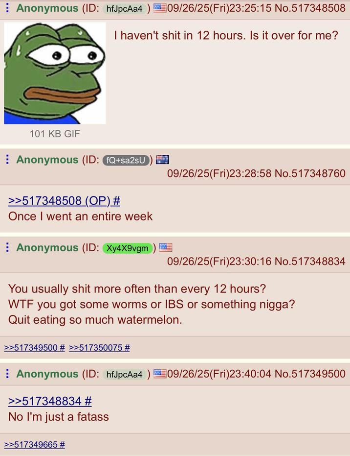 Anonymous (ID: hfJpcAa4 ) 09/26/25(Fri)23:25:15 No.517348508 I haven't s--- in 12 hours. Is it over for me? 101 KB GIF Anonymous (ID: fQ+sa2sU >>517348508 (OP) # Once I went an entire week Anonymous (ID: Xy4X9vgm) 09/26/25(Fri)23:28:58 No.517348760 09/26/25(Fri)23:30:16 No.517348834 You usually s--- more often than every 12 hours? W-- you got some worms or IBS or something n----? Quit eating so much watermelon. >>517349500 # >>517350075 # Anonymous (ID: hfJpcAa4 ) 09/26/25(Fri)23:40:04 No.517349500 >>517348834 # No I'm just a fatass >>517349665 #