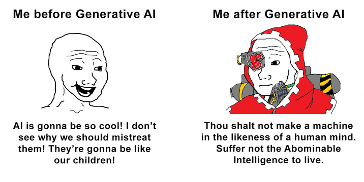 Me before Generative Al Me after Generative AI Al is gonna be so cool! I don't see why we should mistreat them! They're gonna be like our children! Thou shalt not make a machine in the likeness of a human mind. Suffer not the Abominable Intelligence to live.