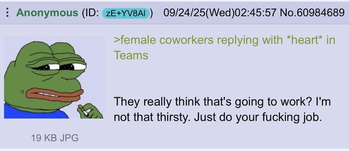 Anonymous (ID: ZE+YV8A1) 09/24/25(Wed)02:45:57 No.60984689 >female coworkers replying with *heart* in Teams 19 KB JPG They really think that's going to work? I'm not that thirsty. Just do your f------ job.