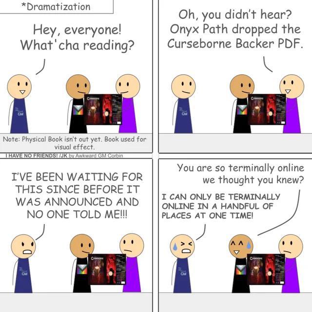 *Dramatization Hey, everyone! What'cha reading? Oh, you didn't hear? Onyx Path dropped the Curseborne Backer PDF. Note: Physical Book isn't out yet. Book used for visual effect. I HAVE NO FRIENDS!/JK by Awkward GM Corbin I'VE BEEN WAITING FOR THIS SINCE BEFORE IT WAS ANNOUNCED AND NO ONE TOLD ME!!! You are so terminally online we thought you knew? I CAN ONLY BE TERMINALLY ONLINE IN A HANDFUL OF PLACES AT ONE TIME!