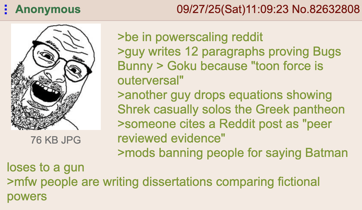 Anonymous 76 KB JPG loses to a gun 09/27/25(Sat)11:09:23 No.82632808 >be in powerscaling reddit >guy writes 12 paragraphs proving Bugs Bunny > Goku because "toon force is outerversal" >another guy drops equations showing Shrek casually solos the Greek pantheon >someone cites a Reddit post as "peer reviewed evidence" >mods banning people for saying Batman >mfw people are writing dissertations comparing fictional powers