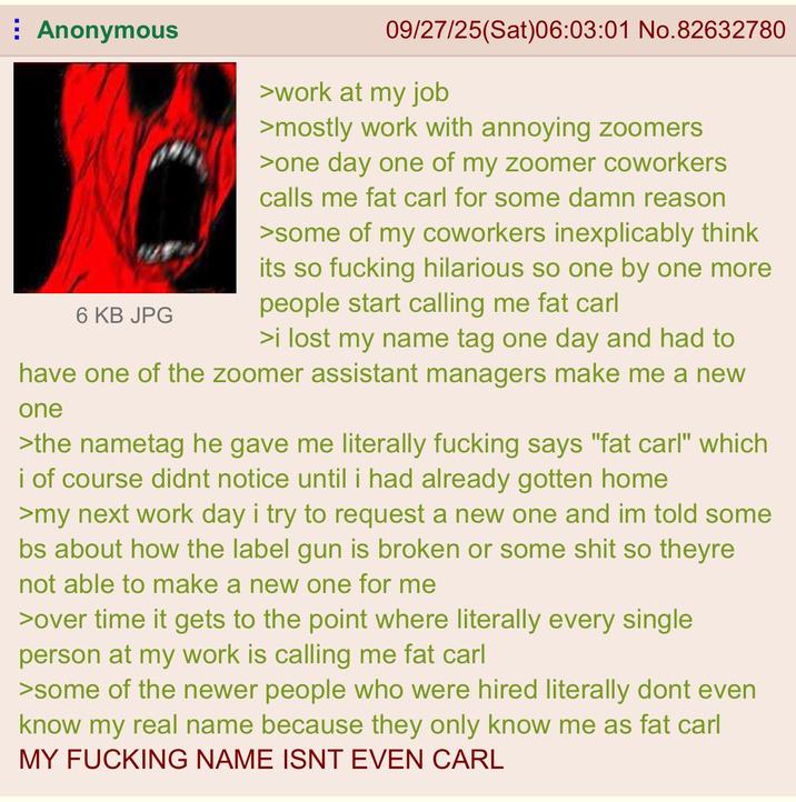 Anonymous 6 KB JPG 09/27/25(Sat)06:03:01 No.82632780 >work at my job >mostly work with annoying zoomers >one day one of my zoomer coworkers calls me fat carl for some damn reason >some of my coworkers inexplicably think its so f------ hilarious so one by one more people start calling me fat carl >i lost my name tag one day and had to have one of the zoomer assistant managers make me a new one >the nametag he gave me literally f------ says "fat carl" which i of course didnt notice until i had already gotten home >my next work day i try to request a new one and im told some bs about how the label gun is broken or some s--- so theyre not able to make a new one for me >over time it gets to the point where literally every single person at my work is calling me fat carl >some of the newer people who were hired literally dont even know my real name because they only know me as fat carl MY F------ NAME ISNT EVEN CARL