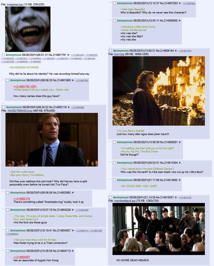 File: imagessa.jpg (12 KB, 225x225) >> ☐ Anonymous 09/26/25(Fri)12:15:37 No.214807293 ►>>214807664 >Well hello Beautiful Who is Beautiful? Why do we never see this character? Anonymous 09/26/25(Fri)12:53:11 No.214808050 ► >introduce a little Anne Archy >never introduces her who was she? why was she little? why was she ☐ Anonymous 09/26/25(Fri)08:01:31 No.214801781 >>214801865 >>214802203 >>214803593 >>214803872 >>214804603 >>214804635 >>214804707 >>214805362 >>214805381 >>214807598 >>214808268 >>214809487 >IM AMANDA MYWARD Why did he lie about his identity? He was recording himself anyway. ☐ Anonymous 09/26/25(Fri)08:06:25 No.214801865 >>214807802 >>214801781 (OP). >What doesn't kill you makes you... Strein Juhr. How many names does this guy have? ☐ Anonymous 09/26/25(Fri)13:00:31 No.214808184 File: burn.jpg (59 KB, 1600x1200) ☐ Anonymous 09/26/25(Fri)08:24:22 No.214802119 ►>>214802962 File: 1643827990430.png (460 KB, 876x508) >>214814375 >I'm only Berny Mahaff Just how many alter egos does joker have?! ☐ Anonymous 09/26/25(Fri)13:06:39 No.214808291 >I'm betting Joe Kerr told you to kill me right? >No no, Ike Hill, The Bus Driver Did he though? ☐ Anonymous 09/26/25(Fri)20:03:31 No.214814304 ► >You wanna know Howard Göttheid Oscars? Who was this Howard? Is it the loan shark who cut up his wife's face? Anonymous 09/26/25(Fri)21:11:08 No.214814992 ► >MY DOGS ARE: HUN, GARY >Get him outta here! >But your honor, I'm Nottdun. Did they ever address this plot hole? Why did Harvey have a split personality even before he turned into Two Face? Anonymous 09/26/25(Fri)09:06:59 No.214802962 >>214802119 There's something called "foreshadowing" buddy, look it up ☐ Anonymous 09/26/25(Fri)10:07:10 No.214804228 >>214805499 >You see, I'm a guy of simple taste. I enjoy Dana Mite, and Gunpo Durr, and Gasol Lyn! who the f--- are those guys ☐ Anonymous 09/26/25(Fri)10:19:41 No.214804557 >>214808554 >Tell your men they work for Mi Nao Was Nolan trying to tie in a Triad connection? ☐ Anonymous 09/26/25(Fri)10:26:55 No.214804713 >>214804557 hes an associate of Aygoto Hon Kong >>214804713 >>214807598 >> ☐ Anonymous 09/26/25(Fri)21:14:29 No.214815031 >>214815705 File: maxresdefault.jpg (70 KB, 1280×720) NO MORE DEAD MEMES!