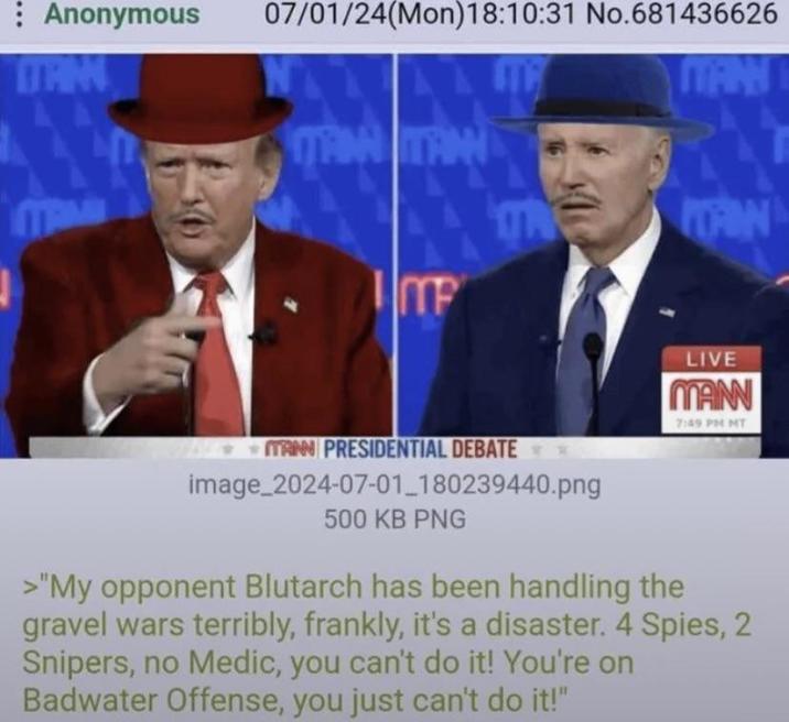 : Anonymous 07/01/24(Mon) 18:10:31 No.681436626 MAINTAIN ME MANN THE OON MANN PRESIDENTIAL DEBATE image_2024-07-01_180239440.png 500 KB PNG LIVE MANN 7:49 PM MT >"My opponent Blutarch has been handling the gravel wars terribly, frankly, it's a disaster. 4 Spies, 2 Snipers, no Medic, you can't do it! You're on Badwater Offense, you just can't do it!"
