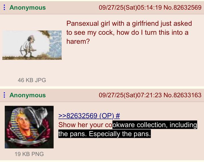 Anonymous 46 KB JPG Anonymous 19 KB PNG 09/27/25(Sat)05:14:19 No.82632569 Pansexual girl with a girlfriend just asked to see my c---, how do I turn this into a harem? 09/27/25(Sat)07:21:23 No.82633163 >>82632569 (OP) # Show her your cookware collection, including the pans. Especially the pans.