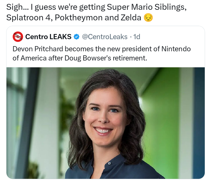 Sigh... I guess we're getting Super Mario Siblings, Splatroon 4, Poktheymon and Zelda Centro LEAKS @CentroLeaks • 1d Devon Pritchard becomes the new president of Nintendo of America after Doug Bowser's retirement.