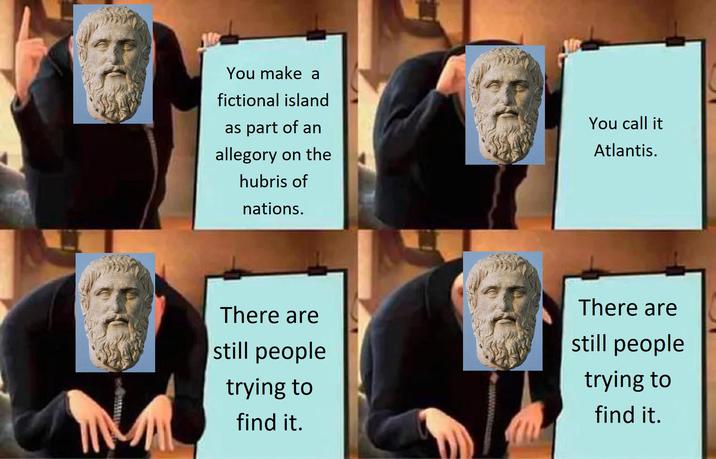 You make a fictional island as part of an allegory on the hubris of nations. You call it Atlantis. There are still people trying to find it. There are still people trying to find it.