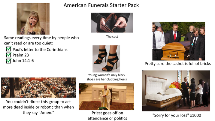 American Funerals Starter Pack Same readings every time by people who can't read or are too quiet: ☑ Paul's letter to the Corinthians ▼ Psalm 23 John 14:1-6 The cost You couldn't direct this group to act more dead inside or robotic than when they say "Amen." Young woman's only black shoes are her clubbing heels Pretty sure the casket is full of bricks Priest goes off on attendance or politics "Sorry for your loss" x1000