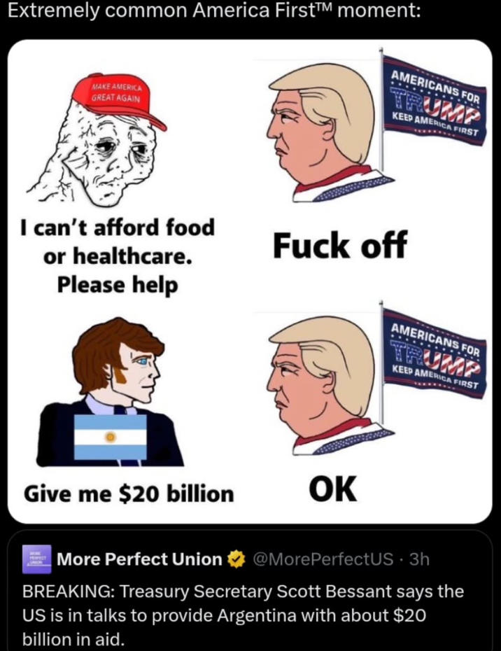Extremely common America First™ moment: AMERICANS FOR TRUMP KEEP AMERICA FIRST MAKE AMERICA GREAT AGAIN I can't afford food or healthcare. Please help F--- off Give me $20 billion OK More Perfect Union AMERICANS FOR TRUMP KEEP AMERICA FIRST @MorePerfectUS - 3h BREAKING: Treasury Secretary Scott Bessant says the US is in talks to provide Argentina with about $20 billion in aid.