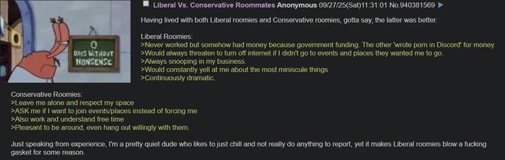 0 DAYS WITHOUT NONSENSE Liberal Vs. Conservative Roommates Anonymous 09/27/25(Sat)11:31:01 No.940381569 Having lived with both Liberal roomies and Conservative roomies, gotta say, the latter was better. Liberal Roomies: >Never worked but somehow had money because government funding. The other 'wrote p--- in Discord' for money. >Would always threaten to turn off internet if I didn't go to events and places they wanted me to go. >Always snooping in my business. >Would constantly yell at me about the most miniscule things >Continuously dramatic. Conservative Roomies: >Leave me alone and respect my space >ASK me if I want to join events/places instead of forcing me >Also work and understand free time >Pleasant to be around, even hang out willingly with them. Just speaking from experience, I'm a pretty quiet dude who likes to just chill and not really do anything to report, yet it makes Liberal roomies blow a f------ gasket for some reason.