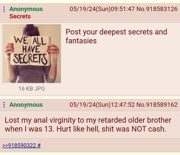 Anonymous Secrets WE ALL HAVE SECRETS 05/19/24(Sun)09:51:47 No.918583126 Post your deepest secrets and fantasies 16 KB JPG : Anonymous 05/19/24(Sun)12:47:52 No.918589162 Lost my a--- virginity to my retarded older brother when I was 13. Hurt like hell, s--- was NOT cash. >>918590322 #