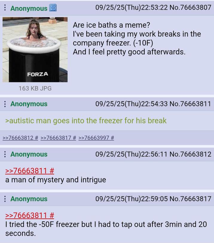 Anonymous 09/25/25(Thu)22:53:22 No.76663807 Are ice baths a meme? I've been taking my work breaks in the company freezer. (-10F) And I feel pretty good afterwards. FORZA 163 KB JPG : Anonymous 09/25/25(Thu)22:54:33 No.76663811 >autistic man goes into the freezer for his break >>76663812 # >>76663817 # >>76663997 # : Anonymous >>76663811 # 09/25/25(Thu)22:56:11 No.76663812 a man of mystery and intrigue : Anonymous >>76663811 # 09/25/25(Thu)22:59:05 No.76663817 I tried the -50F freezer but I had to tap out after 3min and 20 seconds.