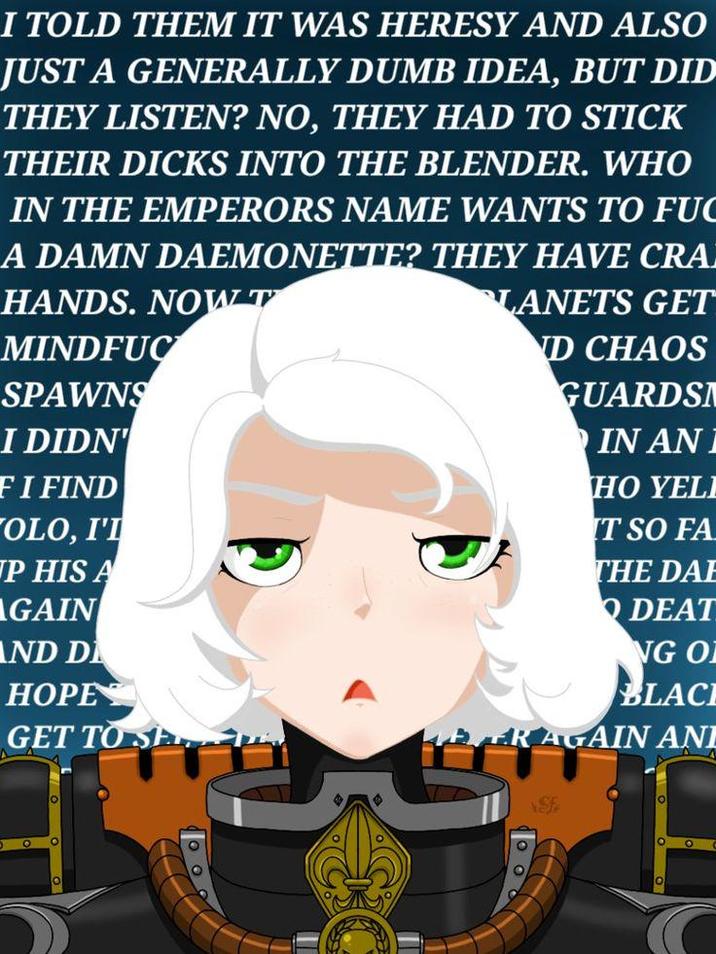 I TOLD THEM IT WAS HERESY AND ALSO JUST A GENERALLY DUMB IDEA, BUT DID THEY LISTEN? NO, THEY HAD TO STICK THEIR D---- INTO THE BLENDER. WHO IN THE EMPERORS NAME WANTS TO F-- A DAMN DAEMONETTE? THEY HAVE CRA HANDS. NOW T MINDFUC SPAWNS I DIDN' FI FIND OLO, I'I UP HIS A AGAIN AND D HOPE GET TO SE 0 LANETS GET ND CHAOS GUARDSN IN AN I HO YELL IT SO FA THE DAE DEAT NG OF BLACE FRAGAIN AND Sf O O O C