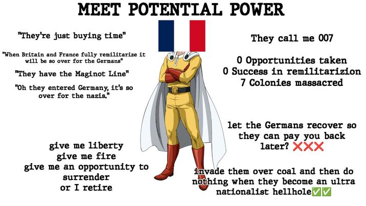 MEET POTENTIAL POWER "They're just buying time" "When Britain and France fully remilitarize it will be so over for the Germans" "They have the Maginot Line" "Oh they entered Germany, it's so over for the nazis." They call me 007 0 Opportunities taken 0 Success in remilitarizion 7 Colonies massacred give me liberty give me fire give me an opportunity to surrender or I retire let the Germans recover so they can pay you back later? XXX invade them over coal and then do nothing when they become an ultra nationalist hellhole ✓ ✓