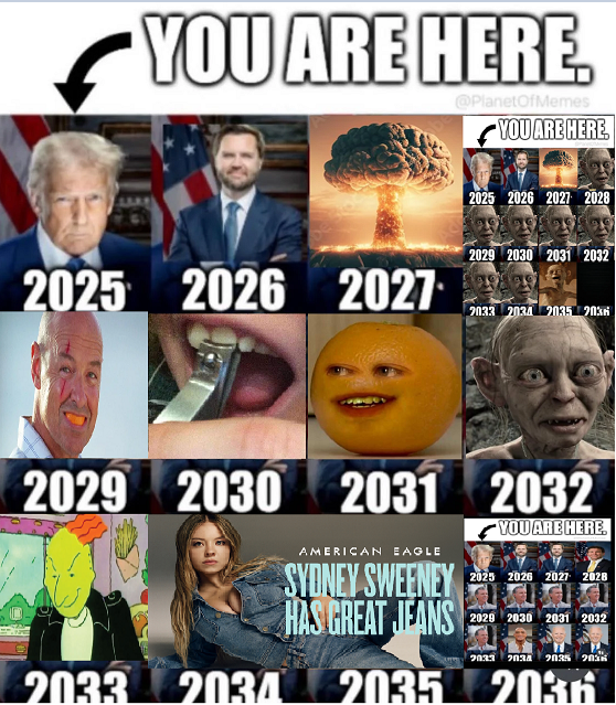 YOU ARE HERE. @PlanetOfMemes YOU ARE HERE. 2025 2026 2027 2025 2026 2027 2028 2029 2030 2031 2032 2033 2034 2035 2036 2029 2030 2031 2032 AMERICAN EAGLE SYDNEY SWEENEY HAS GREAT JEANS 2033 2034 2035 YOU ARE HERE 2025 2026 2027 2028 2029 2030 2031 2032 2033 2034 2035 2036 2035 2036