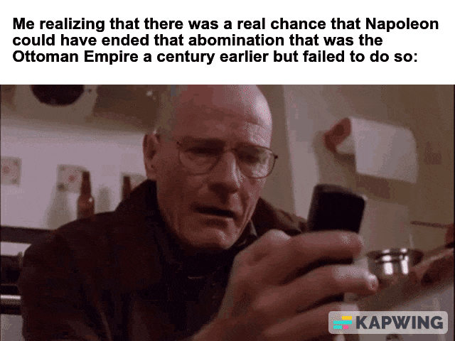 Me realizing that there was a real chance that Napoleon could have ended that abomination that was the Ottoman Empire a century earlier but failed to do so: KAPWING