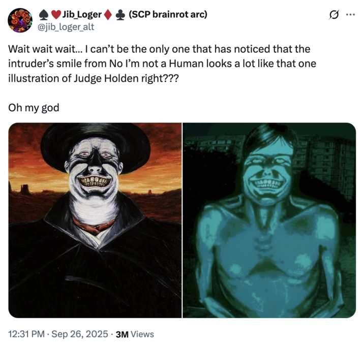 September 26th, 2025 tweet by @jib_loger_alt X user @jib_loger_alt tweeted, "Wait wait wait… I can’t be the only one that has noticed that the intruder’s smile from No I’m not a Human looks a lot like that one illustration of Judge Holden right??? Oh my god." The post gathered over 66,000 likes in a day.