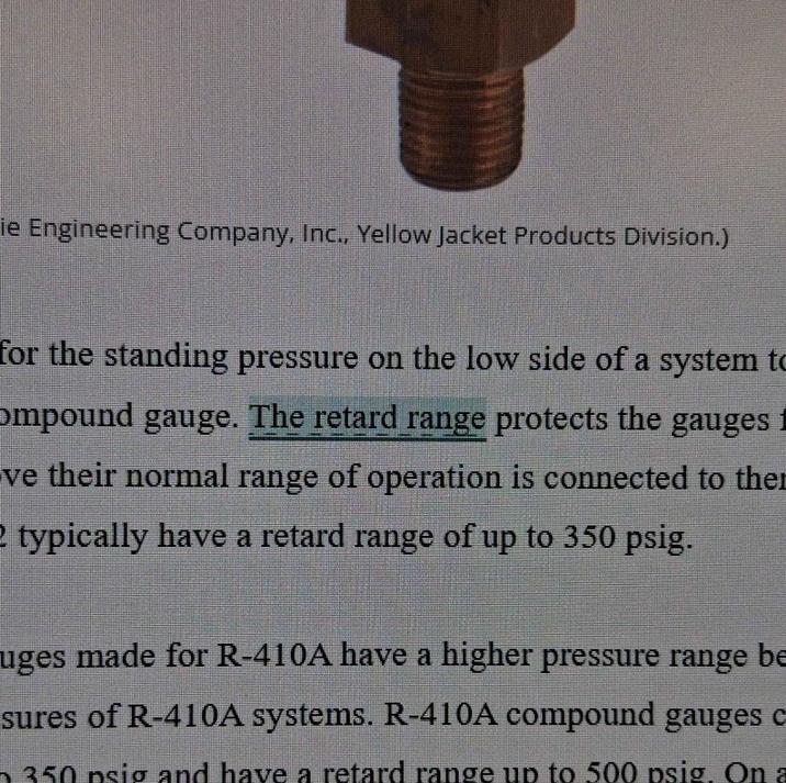ie Engineering Company, Inc., Yellow Jacket Products Division.) for the standing pressure on the low side of a system to ompound gauge. The retard range protects the gauges 1 ve their normal range of operation is connected to the 2 typically have a retard range of up to 350 psig. uges made for R-410A have a higher pressure range be sures of R-410A systems. R-410A compound gauges c 350 psig and have a retard range up to 500 psig. On a