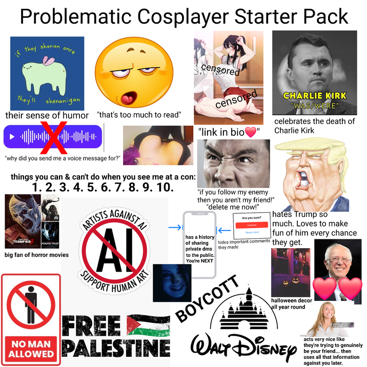 Problematic Cosplayer Starter Pack they shenan once they'll shenanigan their sense of humor "that's too much to read" "why did you send me a voice message for?" censored censored "link in bio CHARLIE KIRK "WAS/WERE" celebrates the death of Charlie Kirk things you can & can't do when you see me at a con: 1. 2. 3. 4. 5. 6. 7. 8. 9. 10. DAMIEN LEONE'S TERRIFIER MOUSETRAP big fan of horror movies NO MAN ALLOWED AGAINST AL ARTISTS AD SUPPO HUMAN ART FREE "if you follow my enemy then you aren't my friend!" "delete me now!" has a history of sharing private dms to the public. You're NEXT Are you sure? Unsend Never mind hides important comments they made BOYCOTT hates Trump so much. Loves to make fun of him every chance they get. halloween decor all year round PALESTINE WALT DISNEY gettyimages Credit: drbimages acts very nice like they're trying to genuinely be your friend... then uses all that information against you later.