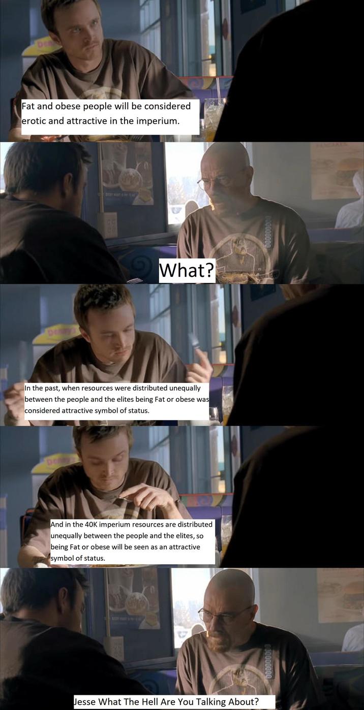 Den Fat and obese people will be considered erotic and attractive in the imperium. DIY What? In the past, when resources were distributed unequally between the people and the elites being Fat or obese was considered attractive symbol of status. Dey And in the 40K imperium resources are distributed unequally between the people and the elites, so being Fat or obese will be seen as an attractive symbol of status. Jesse What The Hell Are You Talking About? 000000000 000000000