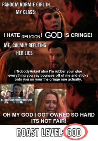 RANDOM NORMIE GIRL IN MY CLASS: I HATE RELIGION! GOD IS CRINGE! ME, CALMLY REFUTING HER LIES: r/Nobody Asked also I'm rubber your glue everything you say bounces off of me and sticks onto you so your the cringe one actually. 0000000HHHHHHHHHHH OH MY GOD I GOT OWNED SO HARD ITS NOT FAIR! ROAST LEVEL GOD