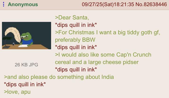 Anonymous 26 KB JPG 09/27/25(Sat)18:21:35 No.82638446 >Dear Santa, *dips quill in ink* >For Christmas I want a big tiddy goth gf, preferably BBW *dips quill in ink* >I would also like some Cap'n Crunch cereal and a large cheese pidser *dips quill in ink* >and also please do something about India *dips quill in ink* >love, apu
