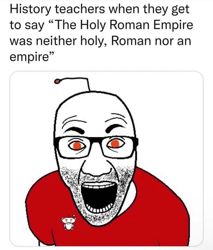 History teachers when they get to say "The Holy Roman Empire was neither holy, Roman nor an empire"