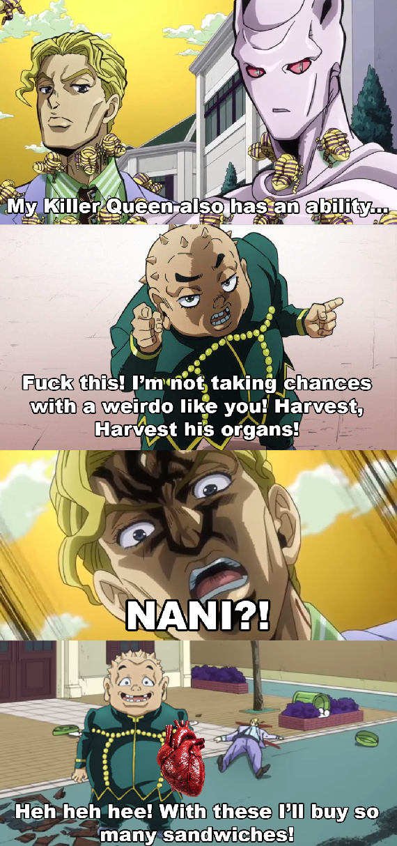 My Killer Queen also has an ability... F--- this! I'm not taking chances with a weirdo like you! Harvest, Harvest his organs! NANI?! Heh heh hee! With these I'll buy so many sandwiches!