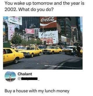 You wake up tomorrow and the year is 2002. What do you do? Chalant Coca-Cola Castro Buy a house with my lunch money