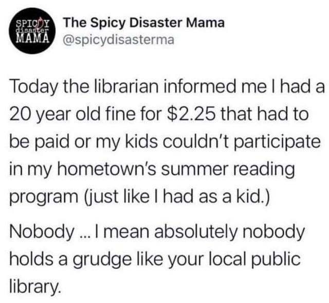 disaster SPICY The Spicy Disaster Mama MAMA @spicydisasterma Today the librarian informed me I had a 20 year old fine for $2.25 that had to be paid or my kids couldn't participate in my hometown's summer reading program (just like I had as a kid.) Nobody. I mean absolutely nobody holds a grudge like your local public library.