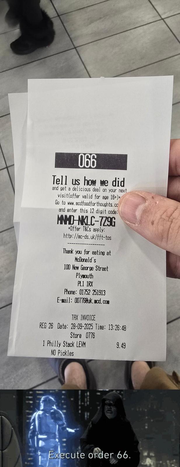 066 Tell us how we did and get a delicious deal on your next visit(offer valid for age 16+)* Go to www.mcdfoodforthoughts.co and enter this 12 digit code: MNMD-NKLC-729G *Offer T&Cs apply: http://mc-ds.uk/fft-tos Thank you for eating at McDonald's 100 New George Street Plymouth PL1 1RX Phone: 01752 251913 E-mail: 00776@uk.mcd.com TAX INVOICE REG 26 Date: 28-09-2025 Time: 13:26:48 Store 0776 1 Philly Stack LEVM NO Pickles 9.49 Execute order 66.