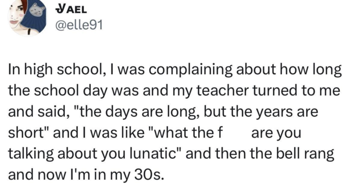 JAEL @elle91 In high school, I was complaining about how long the school day was and my teacher turned to me and said, "the days are long, but the years are short" and I was like "what the f are you talking about you lunatic" and then the bell rang and now I'm in my 30s.