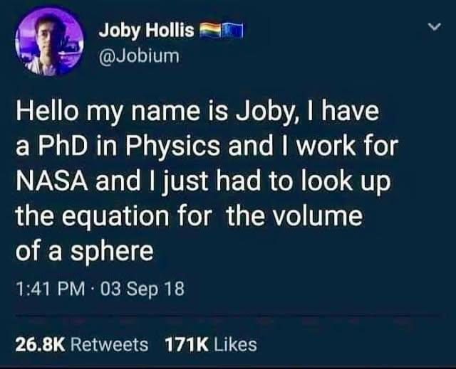 Joby Hollis @Jobium Hello my name is Joby, I have a PhD in Physics and I work for NASA and I just had to look up the equation for the volume of a sphere 1:41 PM 03 Sep 18 26.8K Retweets 171K Likes