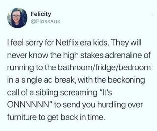 Felicity @FlossAus I feel sorry for Netflix era kids. They will never know the high stakes adrenaline of running to the bathroom/fridge/bedroom in a single ad break, with the beckoning call of a sibling screaming "It's ONNNNNN" to send you hurdling over furniture to get back in time.