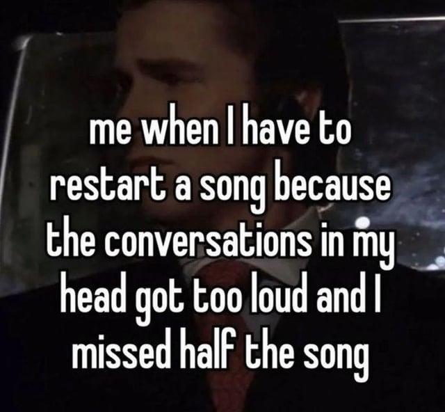 me when I have to restart a song because the conversations in my head got too loud and I missed half the song