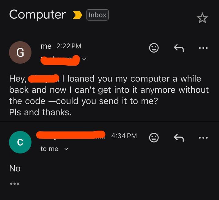 Computer Inbox me 2:22 PM G Hey, I loaned you my computer a while back and now I can't get into it anymore without the code-could you send it to me? Pls and thanks. C No : to me く 4:34 PM J