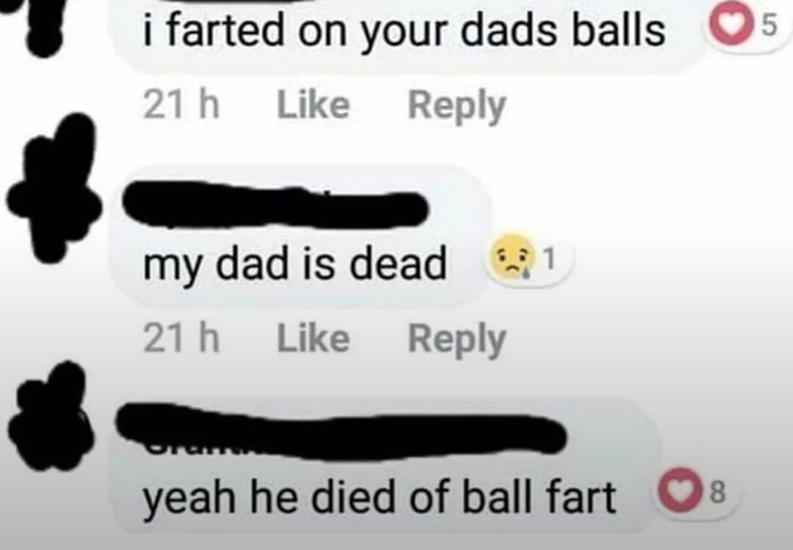 i farted on your dads balls 21h Like Reply my dad is dead 1 21h Like Like Reply yeah he died of ball fart 8 5